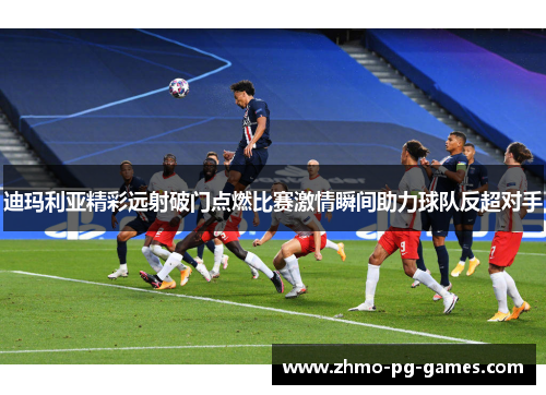 迪玛利亚精彩远射破门点燃比赛激情瞬间助力球队反超对手 迪玛利亚精彩远射破门点燃比赛激情瞬间助力球队反超对手