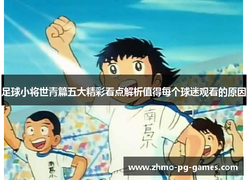 足球小将世青篇五大精彩看点解析值得每个球迷观看的原因