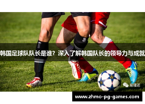 韩国足球队队长是谁?深入了解韩国队长的领导力与成就 韩国足球队队长是谁?深入了解韩国队长的领导力与成就